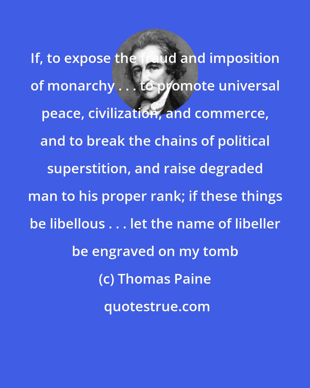 Thomas Paine: If, to expose the fraud and imposition of monarchy . . . to promote universal peace, civilization, and commerce, and to break the chains of political superstition, and raise degraded man to his proper rank; if these things be libellous . . . let the name of libeller be engraved on my tomb