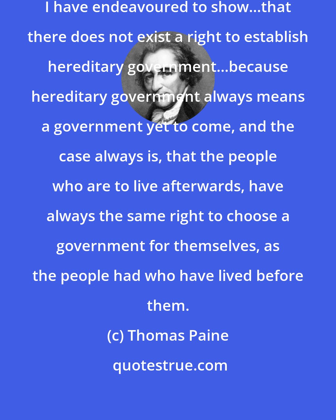 Thomas Paine: In the first part of 'Rights of Man' I have endeavoured to show...that there does not exist a right to establish hereditary government...because hereditary government always means a government yet to come, and the case always is, that the people who are to live afterwards, have always the same right to choose a government for themselves, as the people had who have lived before them.