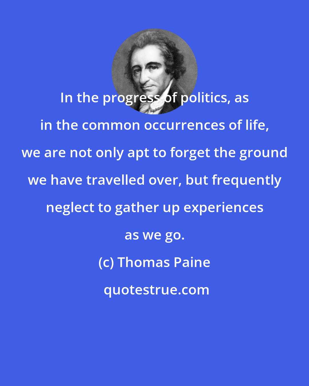 Thomas Paine: In the progress of politics, as in the common occurrences of life, we are not only apt to forget the ground we have travelled over, but frequently neglect to gather up experiences as we go.