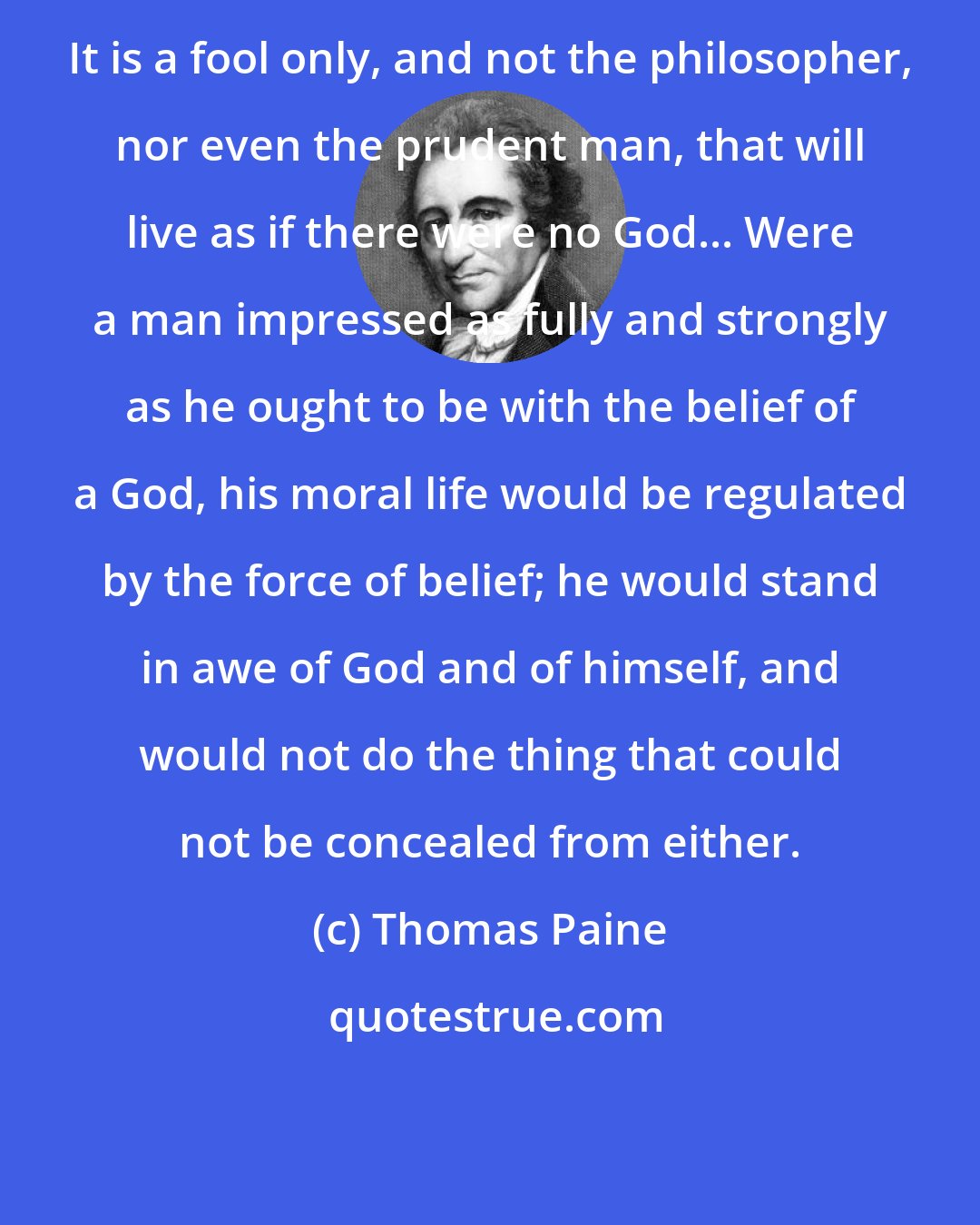 Thomas Paine: It is a fool only, and not the philosopher, nor even the prudent man, that will live as if there were no God... Were a man impressed as fully and strongly as he ought to be with the belief of a God, his moral life would be regulated by the force of belief; he would stand in awe of God and of himself, and would not do the thing that could not be concealed from either.