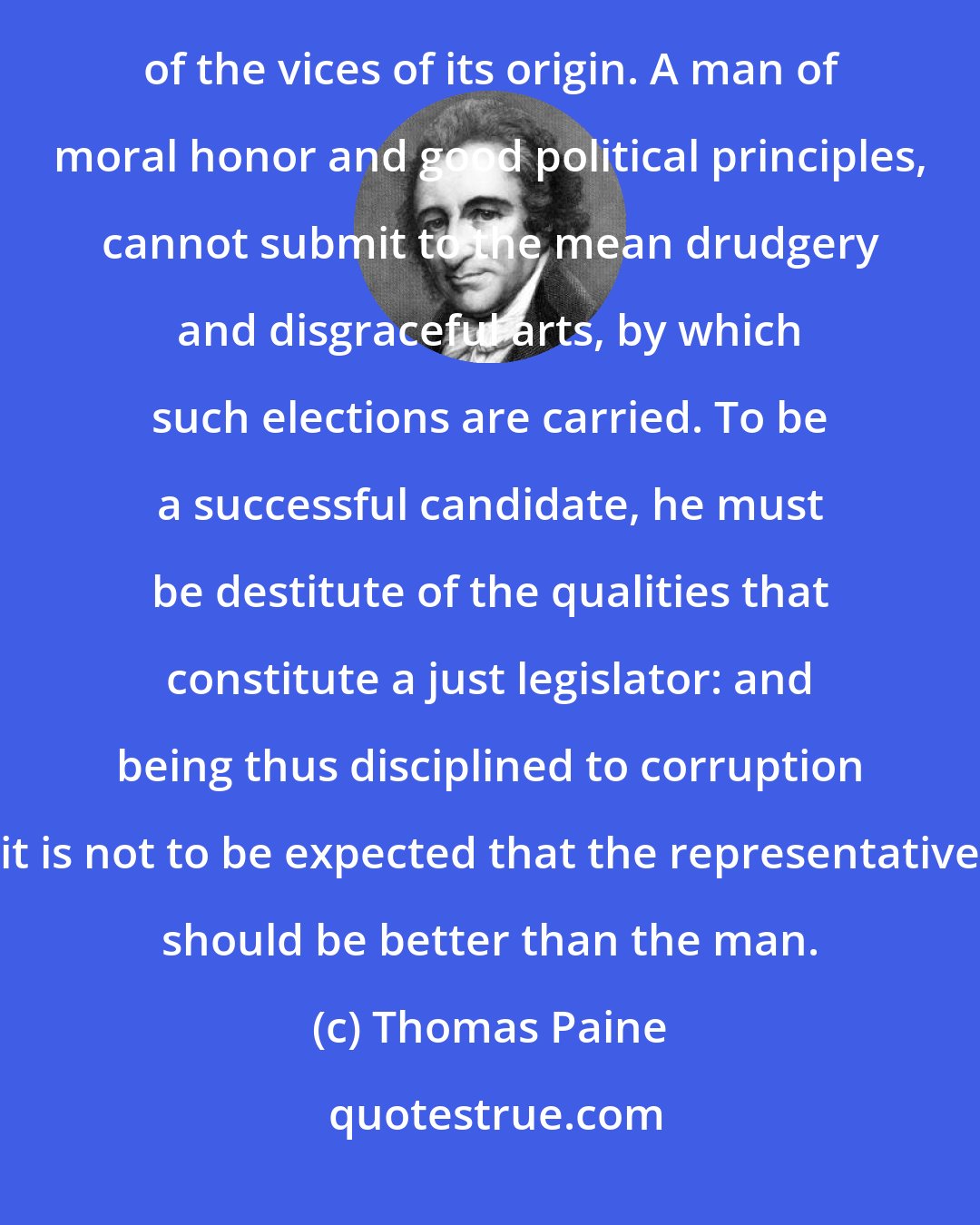 Thomas Paine: It is unnatural that a pure stream should flow from a foul fountain its vices are but a continuation of the vices of its origin. A man of moral honor and good political principles, cannot submit to the mean drudgery and disgraceful arts, by which such elections are carried. To be a successful candidate, he must be destitute of the qualities that constitute a just legislator: and being thus disciplined to corruption it is not to be expected that the representative should be better than the man.