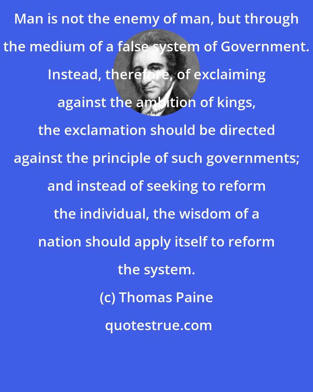 Thomas Paine: Man is not the enemy of man, but through the medium of a false system of Government. Instead, therefore, of exclaiming against the ambition of kings, the exclamation should be directed against the principle of such governments; and instead of seeking to reform the individual, the wisdom of a nation should apply itself to reform the system.