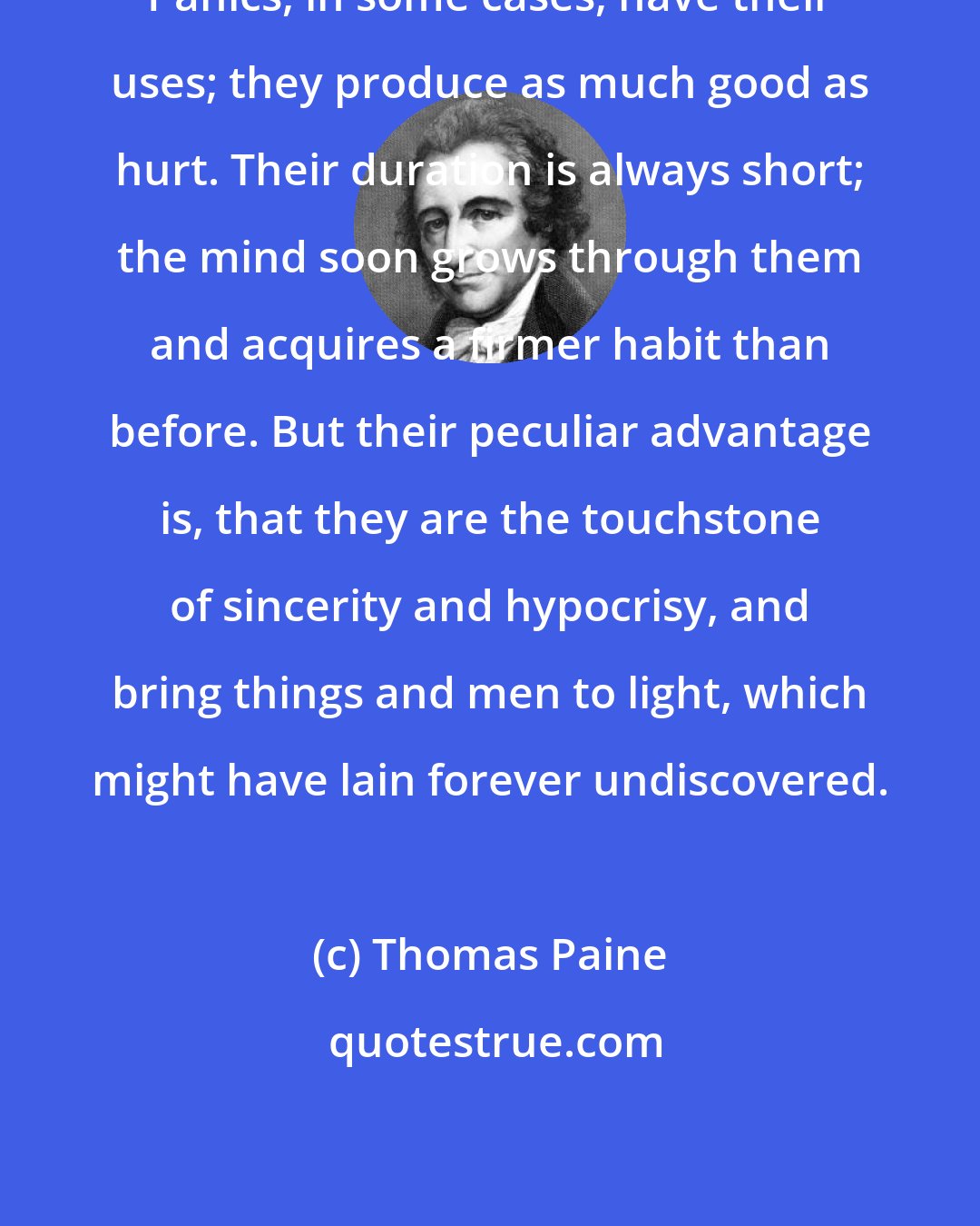 Thomas Paine: Panics, in some cases, have their uses; they produce as much good as hurt. Their duration is always short; the mind soon grows through them and acquires a firmer habit than before. But their peculiar advantage is, that they are the touchstone of sincerity and hypocrisy, and bring things and men to light, which might have lain forever undiscovered.