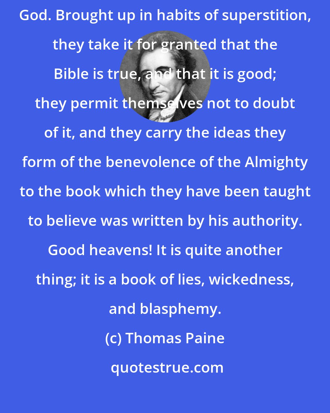 Thomas Paine: People in general know not what wickedness there is in this pretended word of God. Brought up in habits of superstition, they take it for granted that the Bible is true, and that it is good; they permit themselves not to doubt of it, and they carry the ideas they form of the benevolence of the Almighty to the book which they have been taught to believe was written by his authority. Good heavens! It is quite another thing; it is a book of lies, wickedness, and blasphemy.