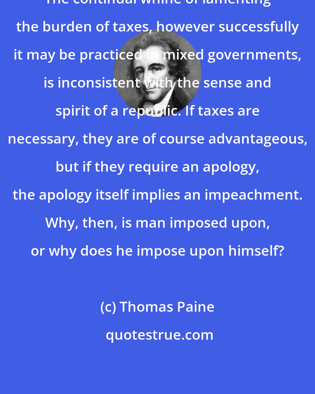 Thomas Paine: The continual whine of lamenting the burden of taxes, however successfully it may be practiced in mixed governments, is inconsistent with the sense and spirit of a republic. If taxes are necessary, they are of course advantageous, but if they require an apology, the apology itself implies an impeachment. Why, then, is man imposed upon, or why does he impose upon himself?