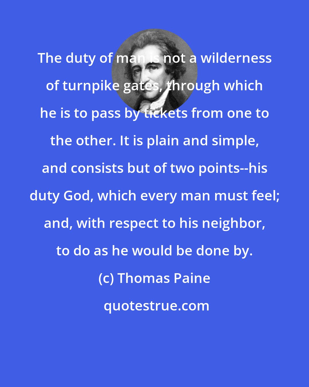 Thomas Paine: The duty of man is not a wilderness of turnpike gates, through which he is to pass by tickets from one to the other. It is plain and simple, and consists but of two points--his duty God, which every man must feel; and, with respect to his neighbor, to do as he would be done by.