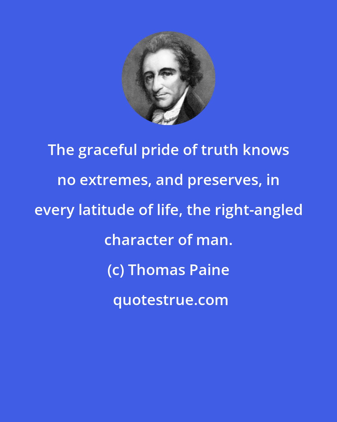 Thomas Paine: The graceful pride of truth knows no extremes, and preserves, in every latitude of life, the right-angled character of man.