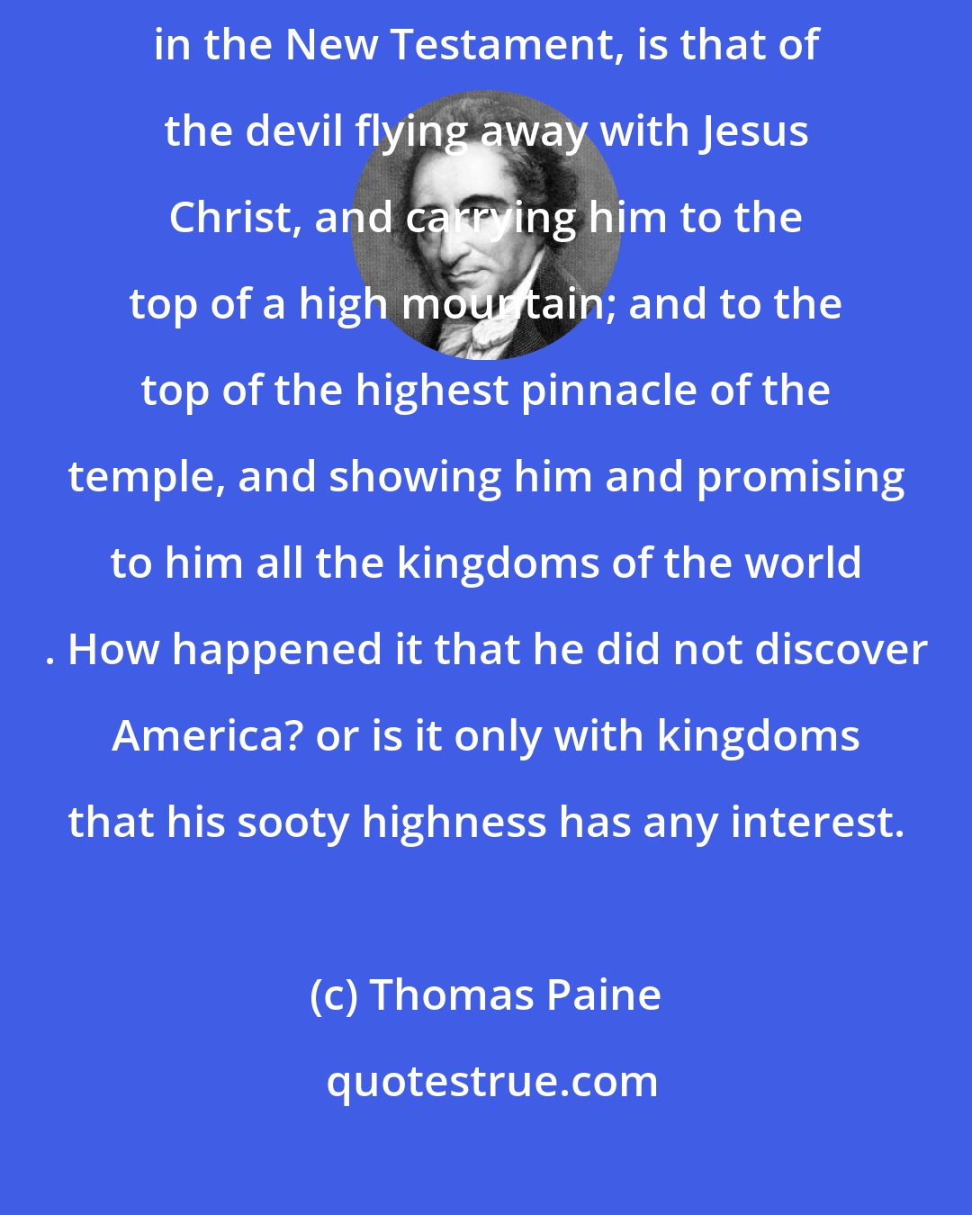 Thomas Paine: The most extraordinary of all the things called miracles, related in the New Testament, is that of the devil flying away with Jesus Christ, and carrying him to the top of a high mountain; and to the top of the highest pinnacle of the temple, and showing him and promising to him all the kingdoms of the world . How happened it that he did not discover America? or is it only with kingdoms that his sooty highness has any interest.