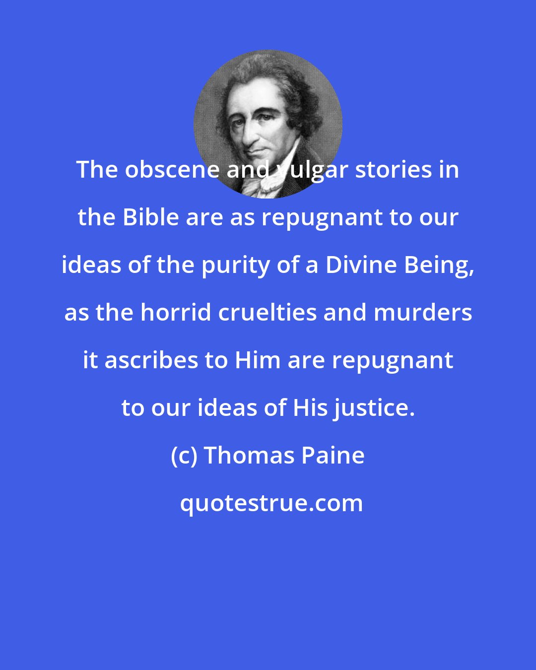 Thomas Paine: The obscene and vulgar stories in the Bible are as repugnant to our ideas of the purity of a Divine Being, as the horrid cruelties and murders it ascribes to Him are repugnant to our ideas of His justice.