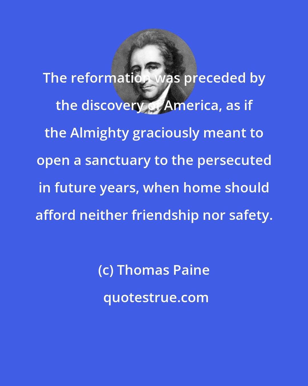 Thomas Paine: The reformation was preceded by the discovery of America, as if the Almighty graciously meant to open a sanctuary to the persecuted in future years, when home should afford neither friendship nor safety.