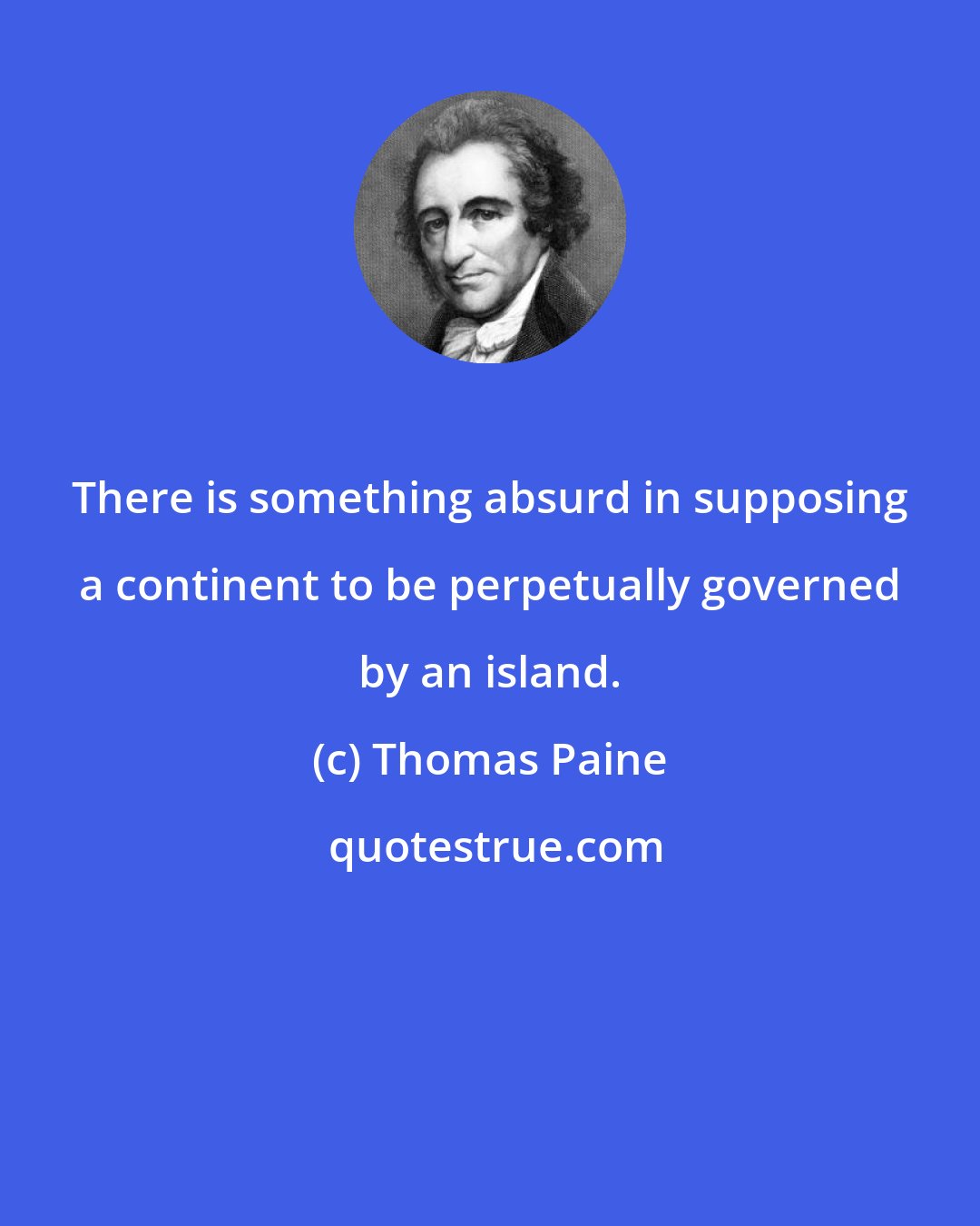 Thomas Paine: There is something absurd in supposing a continent to be perpetually governed by an island.