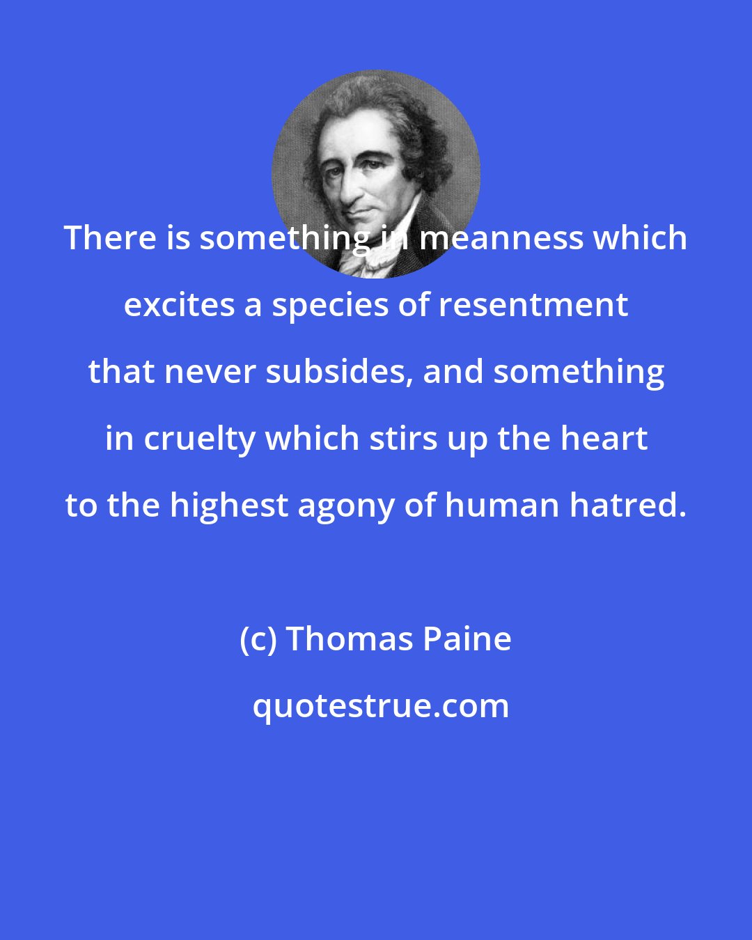 Thomas Paine: There is something in meanness which excites a species of resentment that never subsides, and something in cruelty which stirs up the heart to the highest agony of human hatred.