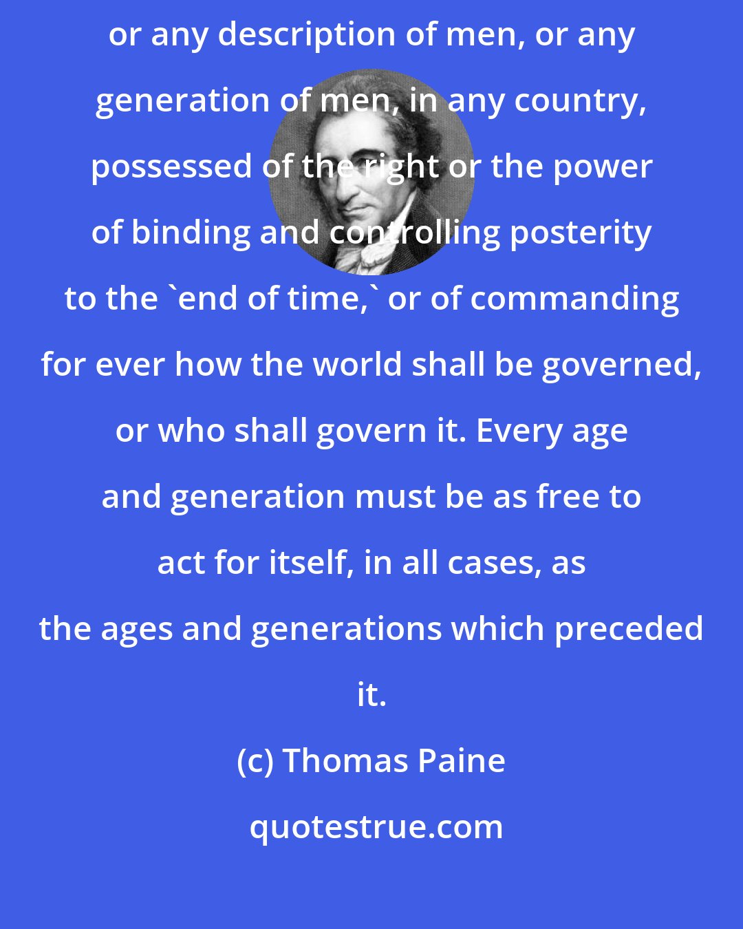 Thomas Paine: There never did, there never will, and there never can exist a parliament, or any description of men, or any generation of men, in any country, possessed of the right or the power of binding and controlling posterity to the 'end of time,' or of commanding for ever how the world shall be governed, or who shall govern it. Every age and generation must be as free to act for itself, in all cases, as the ages and generations which preceded it.