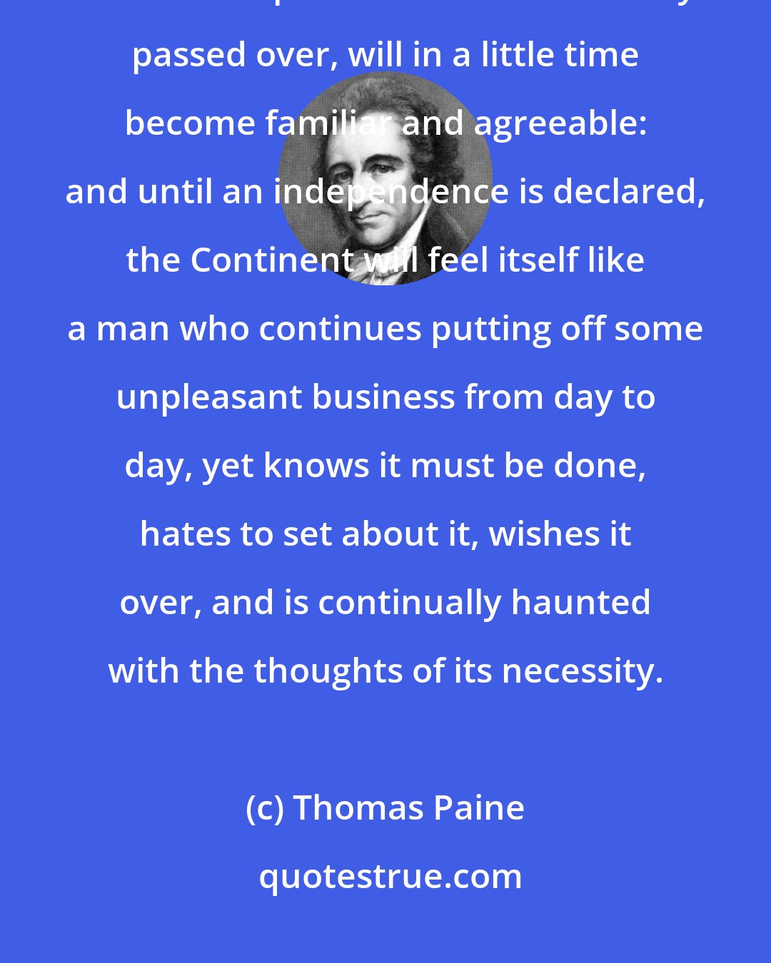 Thomas Paine: These proceedings may at first seem strange and difficult, but like all other steps which we have already passed over, will in a little time become familiar and agreeable: and until an independence is declared, the Continent will feel itself like a man who continues putting off some unpleasant business from day to day, yet knows it must be done, hates to set about it, wishes it over, and is continually haunted with the thoughts of its necessity.