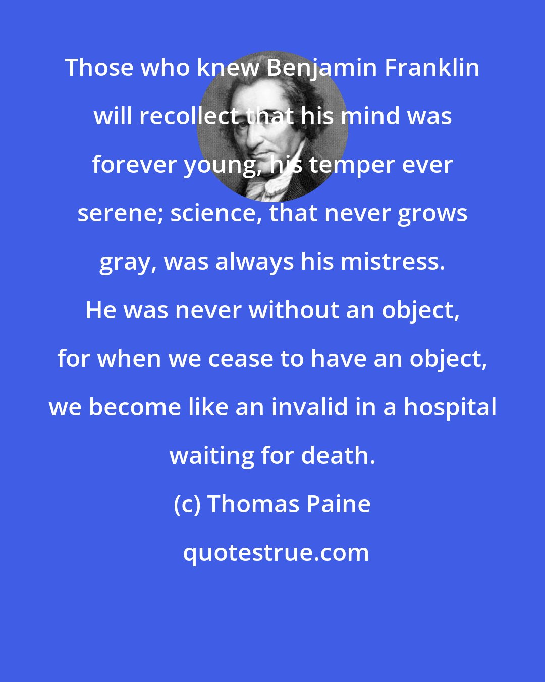 Thomas Paine: Those who knew Benjamin Franklin will recollect that his mind was forever young, his temper ever serene; science, that never grows gray, was always his mistress. He was never without an object, for when we cease to have an object, we become like an invalid in a hospital waiting for death.