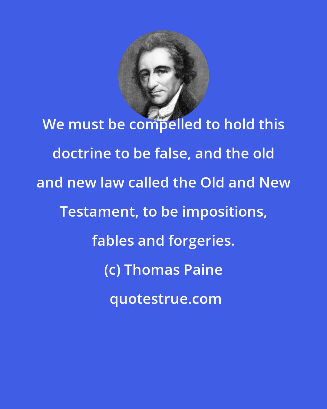 Thomas Paine: We must be compelled to hold this doctrine to be false, and the old and new law called the Old and New Testament, to be impositions, fables and forgeries.