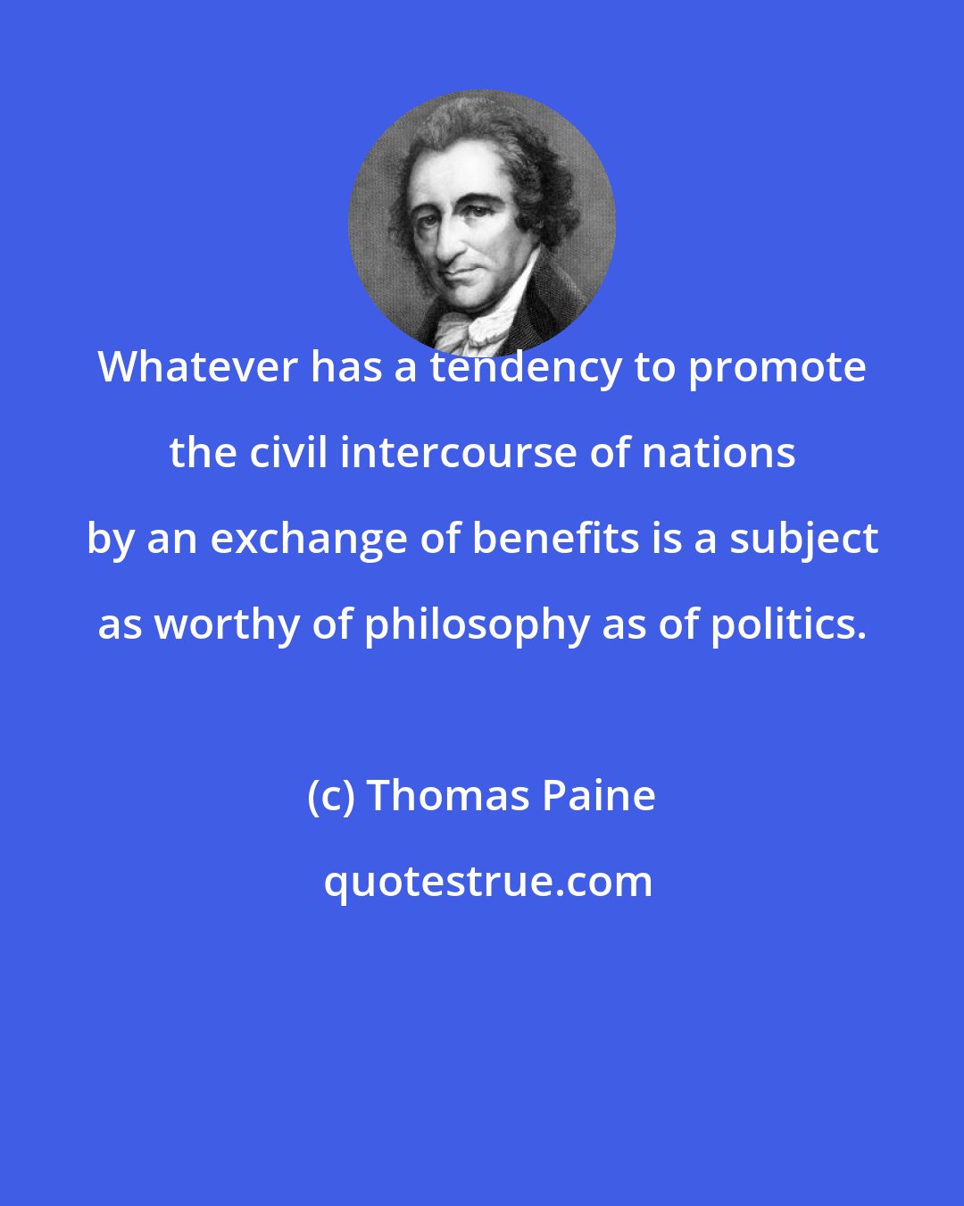 Thomas Paine: Whatever has a tendency to promote the civil intercourse of nations by an exchange of benefits is a subject as worthy of philosophy as of politics.