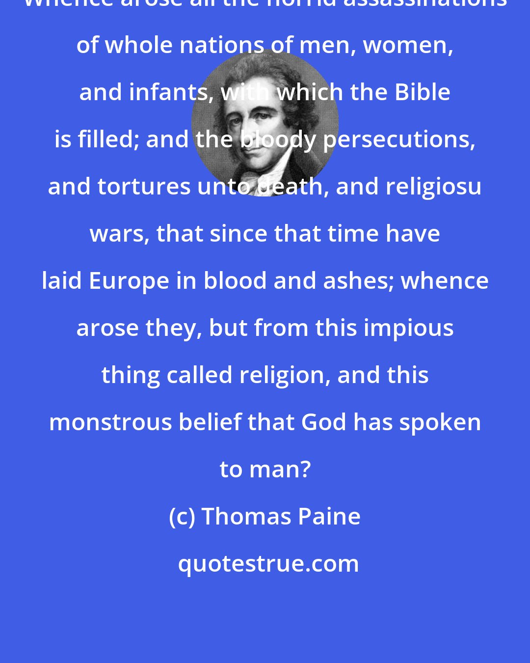 Thomas Paine: Whence arose all the horrid assassinations of whole nations of men, women, and infants, with which the Bible is filled; and the bloody persecutions, and tortures unto death, and religiosu wars, that since that time have laid Europe in blood and ashes; whence arose they, but from this impious thing called religion, and this monstrous belief that God has spoken to man?