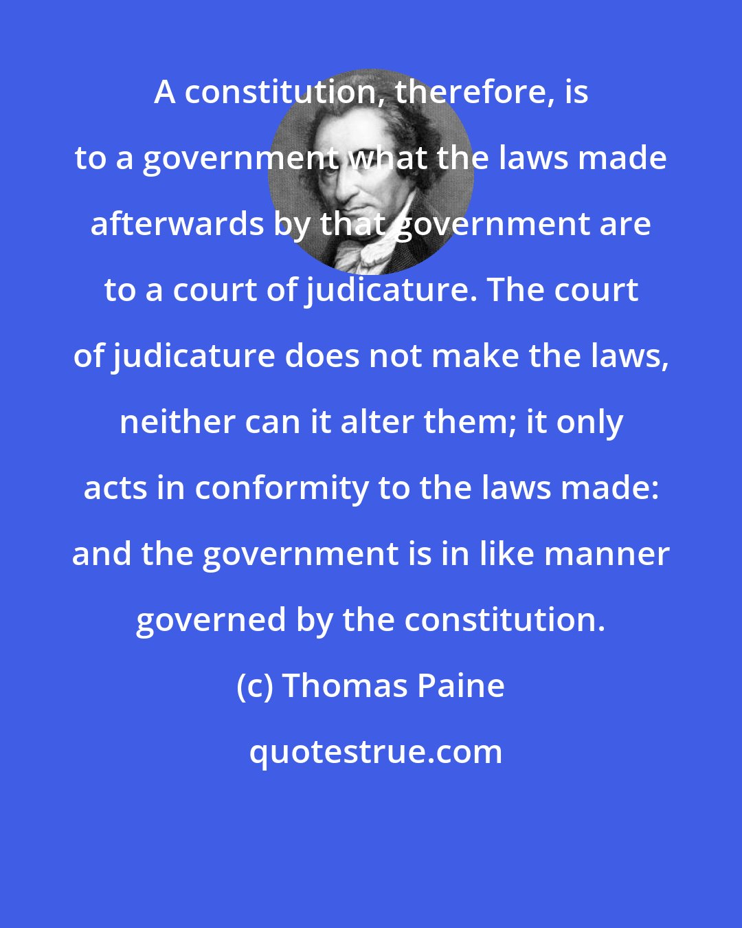 Thomas Paine: A constitution, therefore, is to a government what the laws made afterwards by that government are to a court of judicature. The court of judicature does not make the laws, neither can it alter them; it only acts in conformity to the laws made: and the government is in like manner governed by the constitution.