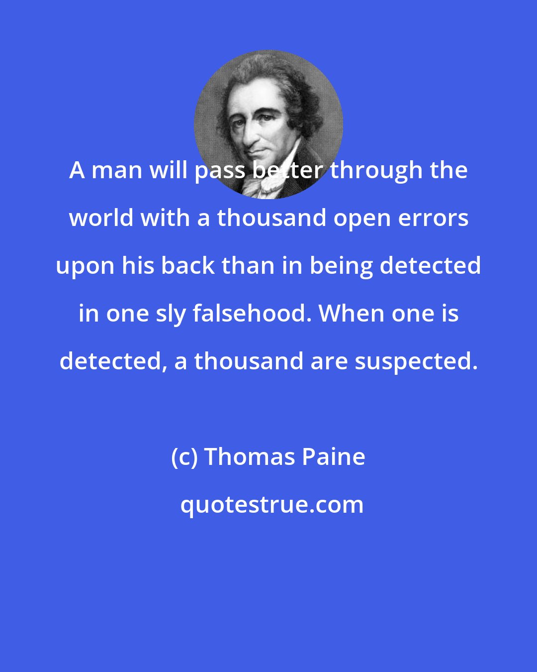 Thomas Paine: A man will pass better through the world with a thousand open errors upon his back than in being detected in one sly falsehood. When one is detected, a thousand are suspected.