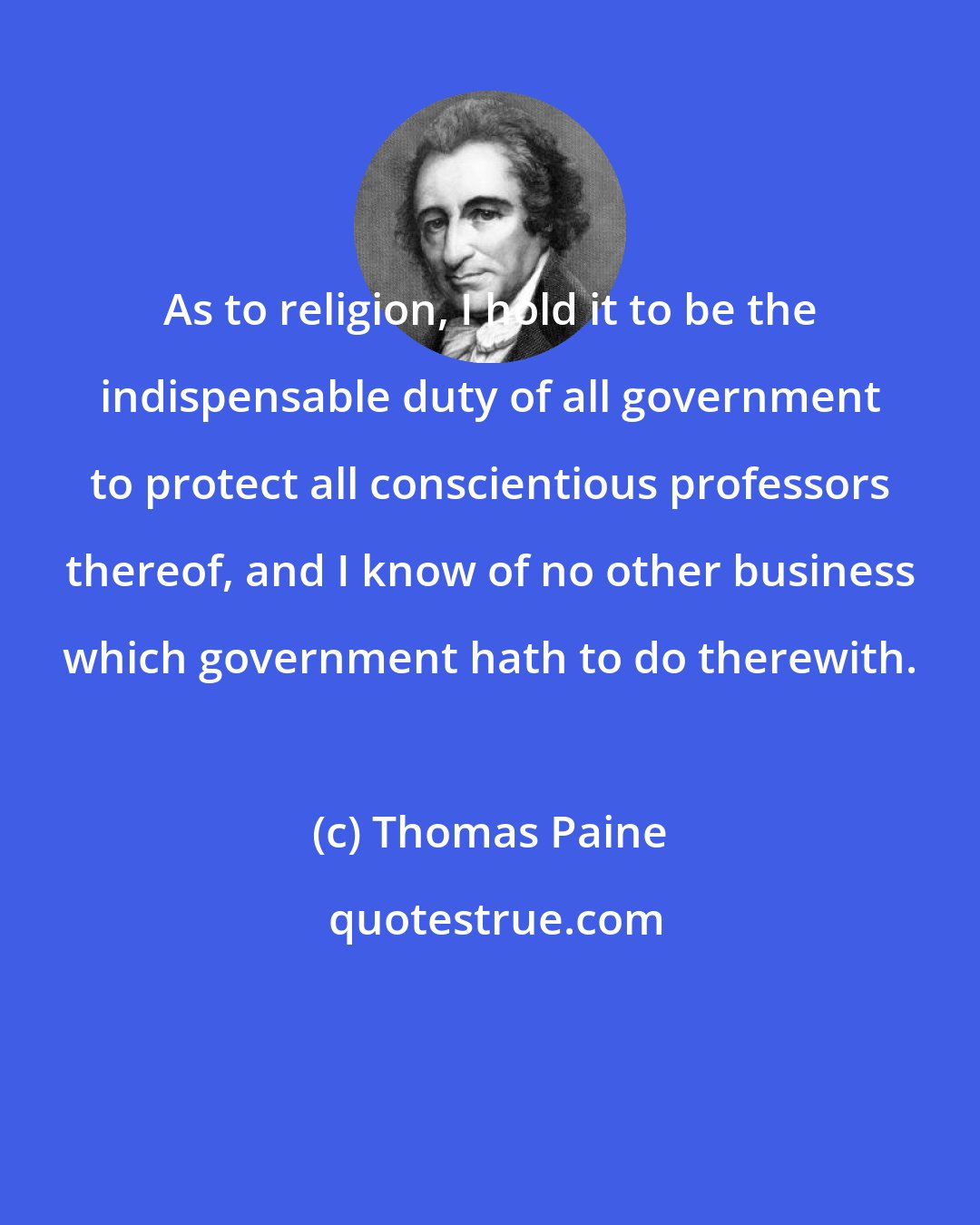 Thomas Paine: As to religion, I hold it to be the indispensable duty of all government to protect all conscientious professors thereof, and I know of no other business which government hath to do therewith.