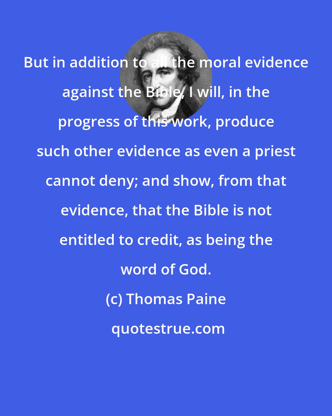 Thomas Paine: But in addition to all the moral evidence against the Bible, I will, in the progress of this work, produce such other evidence as even a priest cannot deny; and show, from that evidence, that the Bible is not entitled to credit, as being the word of God.