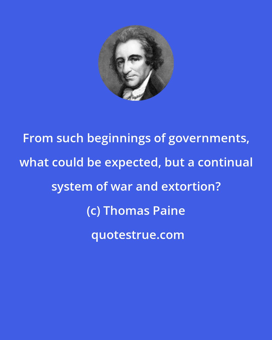 Thomas Paine: From such beginnings of governments, what could be expected, but a continual system of war and extortion?