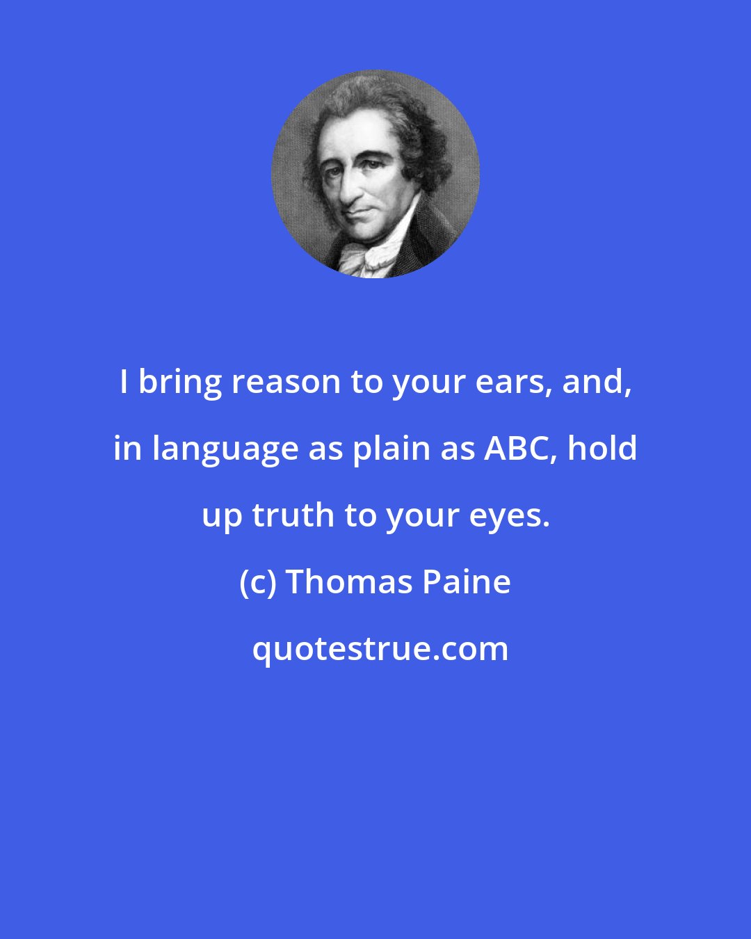 Thomas Paine: I bring reason to your ears, and, in language as plain as ABC, hold up truth to your eyes.