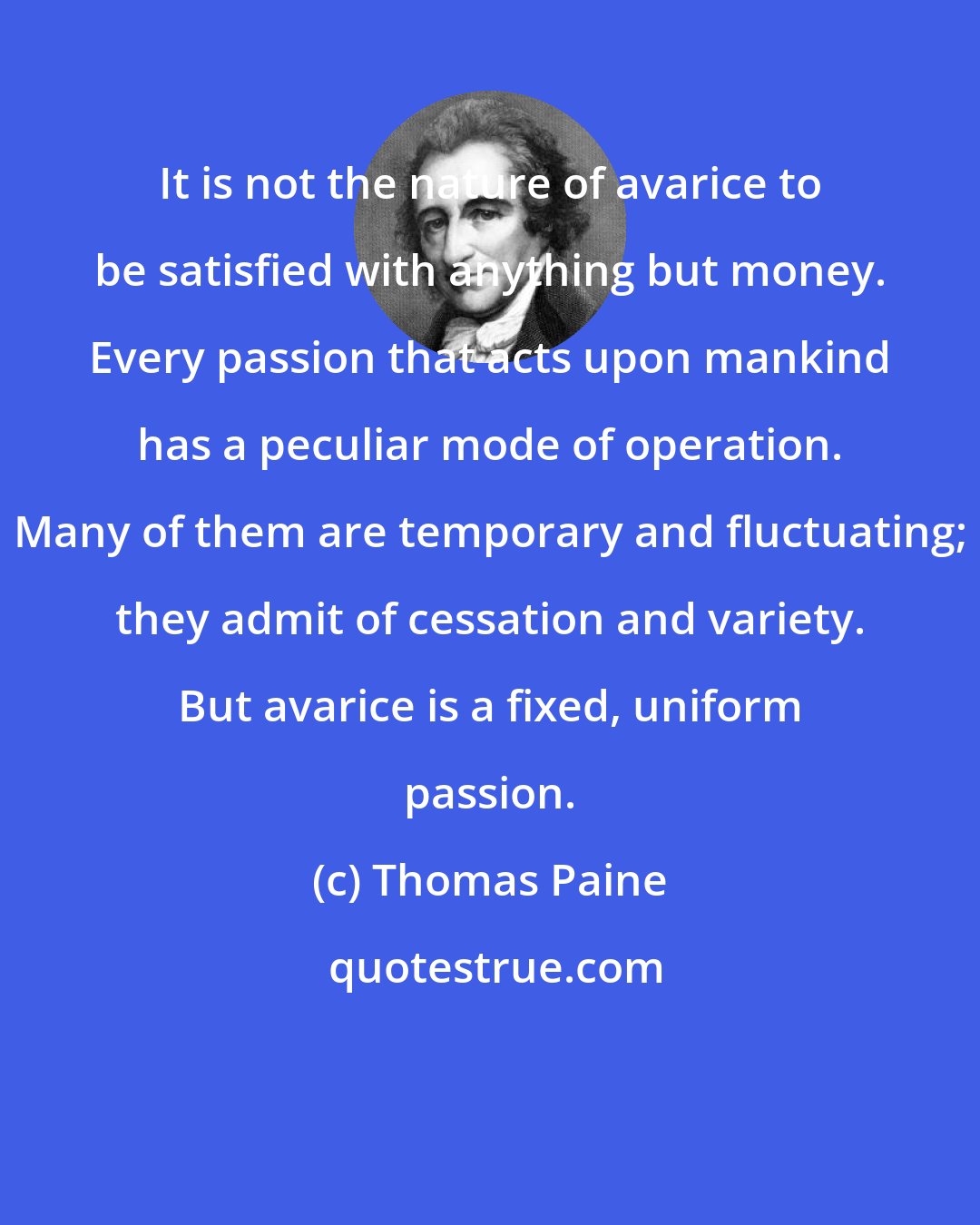 Thomas Paine: It is not the nature of avarice to be satisfied with anything but money. Every passion that acts upon mankind has a peculiar mode of operation. Many of them are temporary and fluctuating; they admit of cessation and variety. But avarice is a fixed, uniform passion.