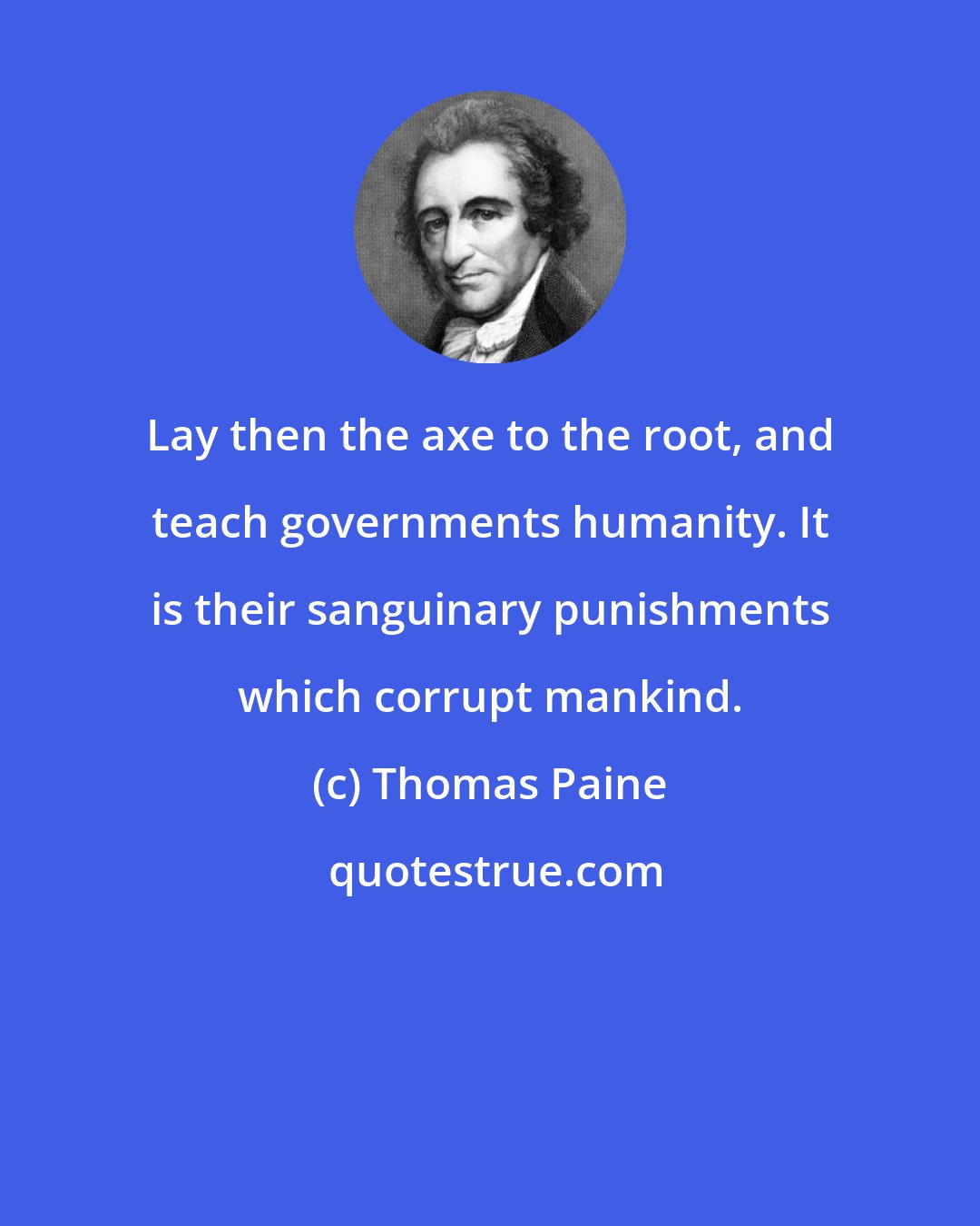 Thomas Paine: Lay then the axe to the root, and teach governments humanity. It is their sanguinary punishments which corrupt mankind.