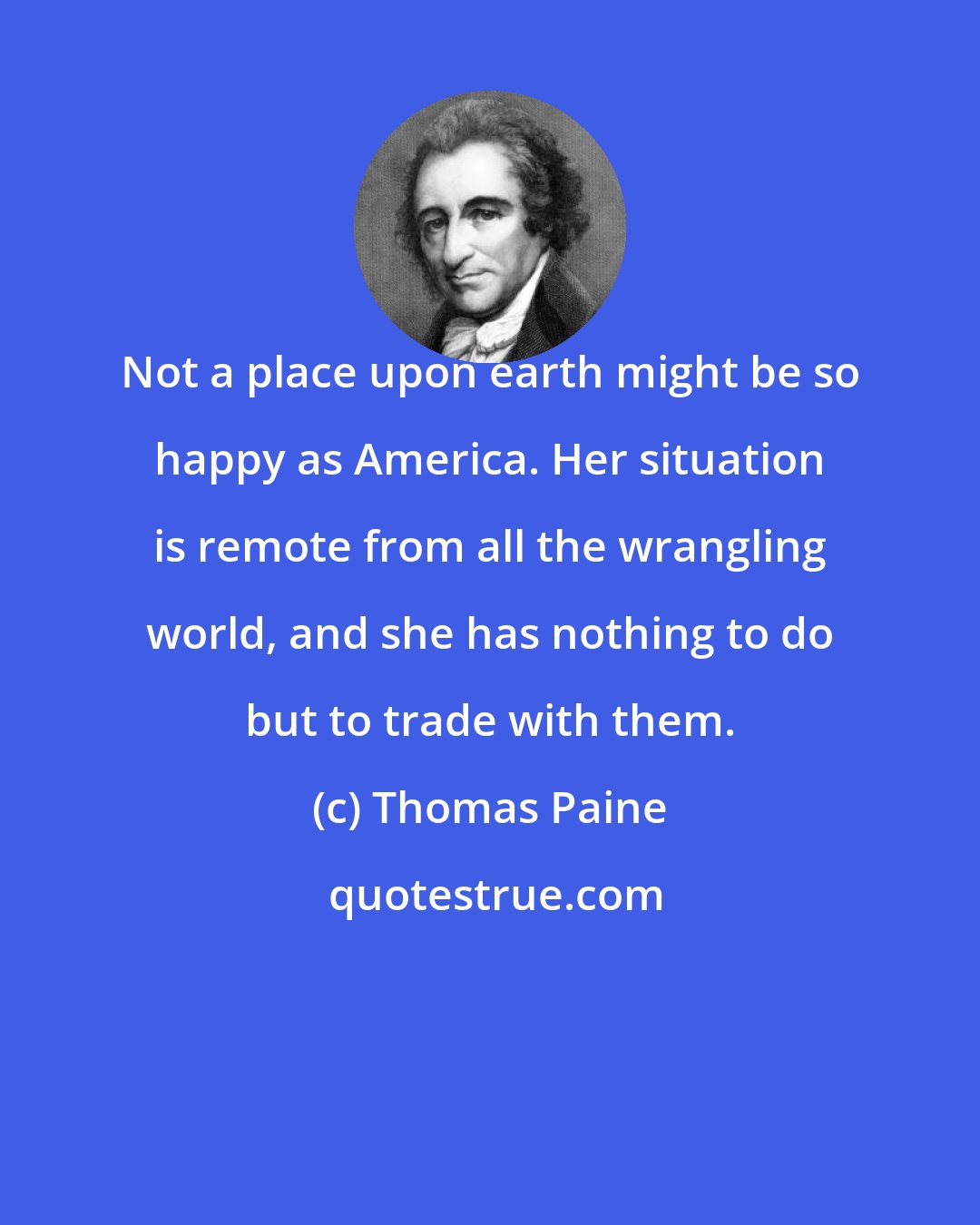 Thomas Paine: Not a place upon earth might be so happy as America. Her situation is remote from all the wrangling world, and she has nothing to do but to trade with them.