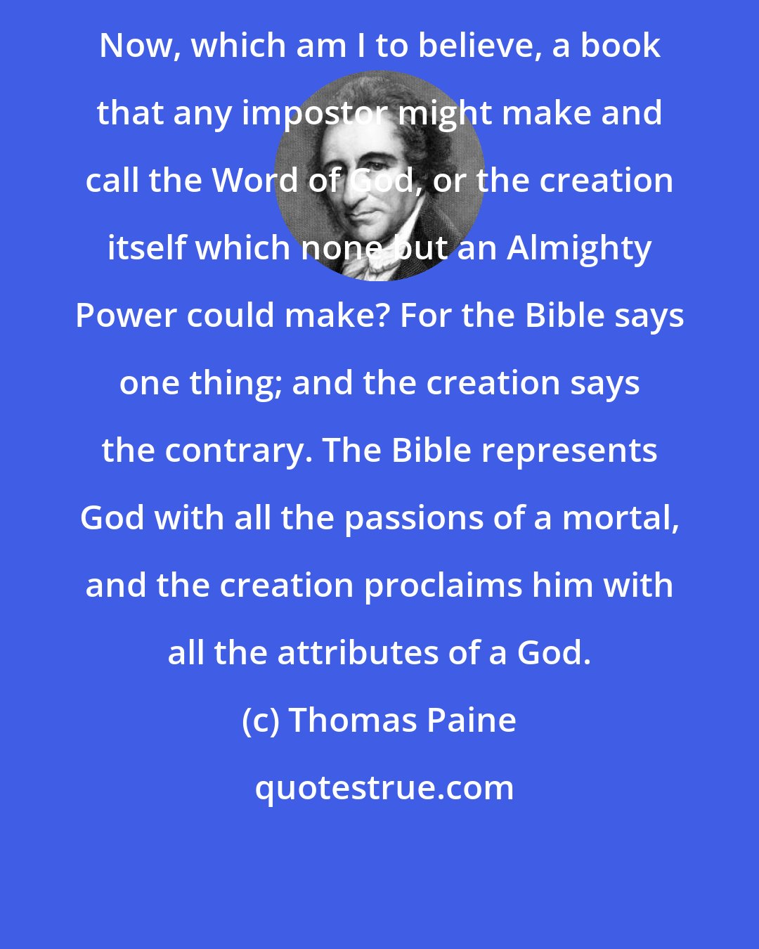 Thomas Paine: Now, which am I to believe, a book that any impostor might make and call the Word of God, or the creation itself which none but an Almighty Power could make? For the Bible says one thing; and the creation says the contrary. The Bible represents God with all the passions of a mortal, and the creation proclaims him with all the attributes of a God.