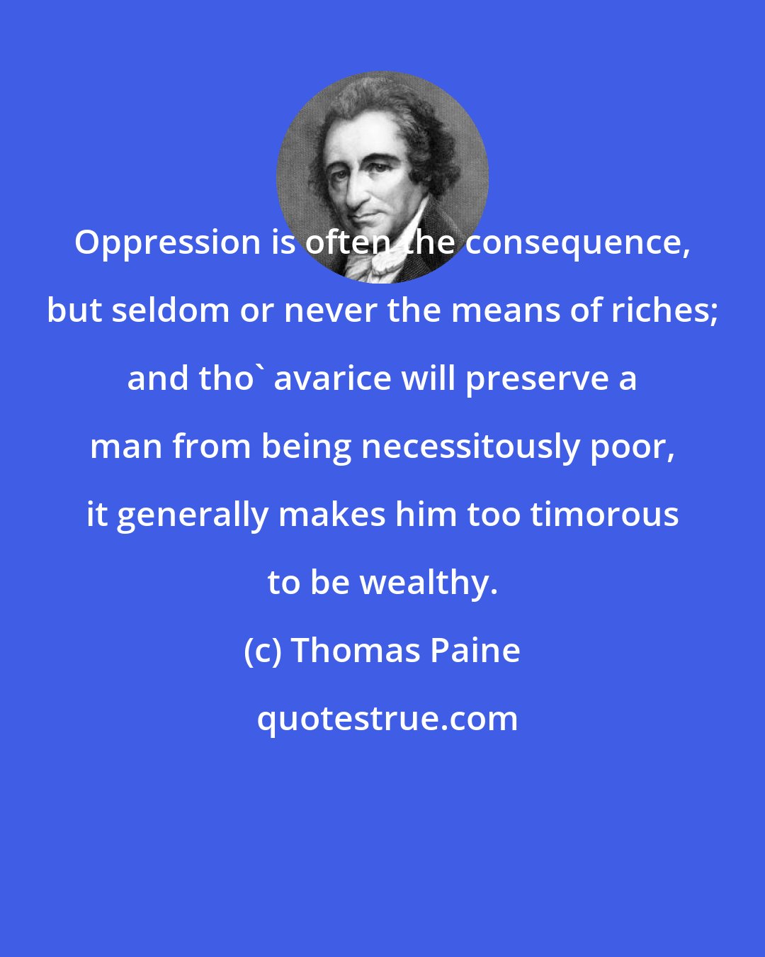 Thomas Paine: Oppression is often the consequence, but seldom or never the means of riches; and tho' avarice will preserve a man from being necessitously poor, it generally makes him too timorous to be wealthy.