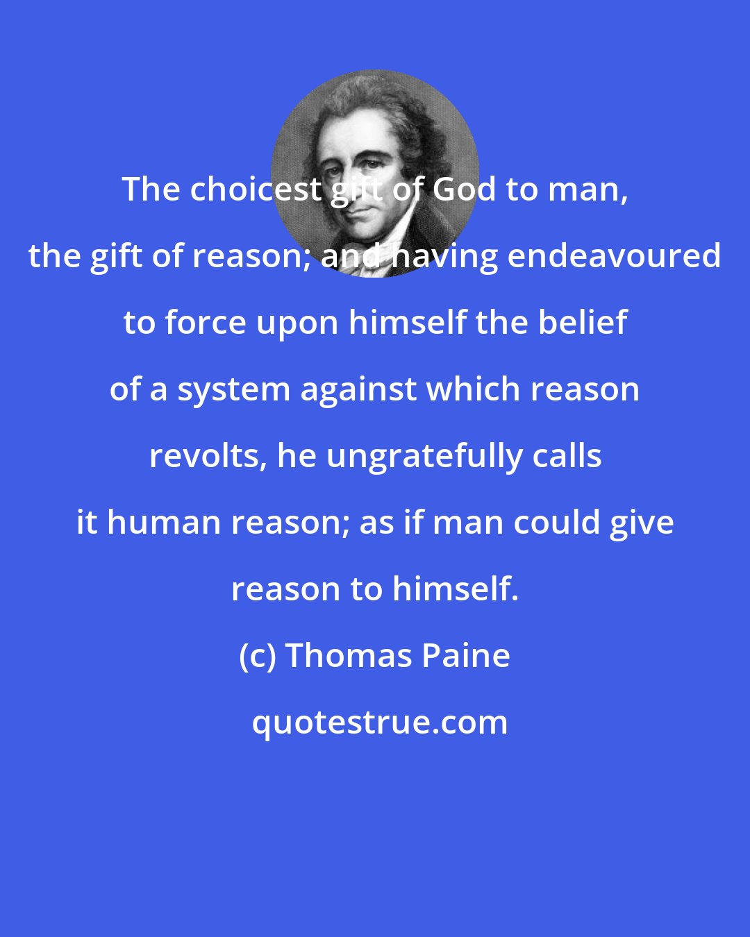 Thomas Paine: The choicest gift of God to man, the gift of reason; and having endeavoured to force upon himself the belief of a system against which reason revolts, he ungratefully calls it human reason; as if man could give reason to himself.