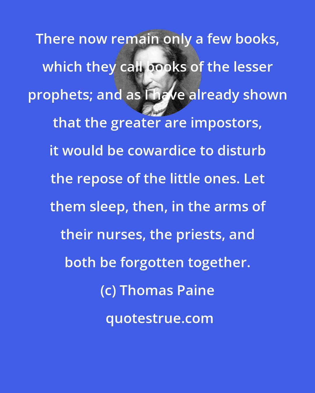 Thomas Paine: There now remain only a few books, which they call books of the lesser prophets; and as I have already shown that the greater are impostors, it would be cowardice to disturb the repose of the little ones. Let them sleep, then, in the arms of their nurses, the priests, and both be forgotten together.