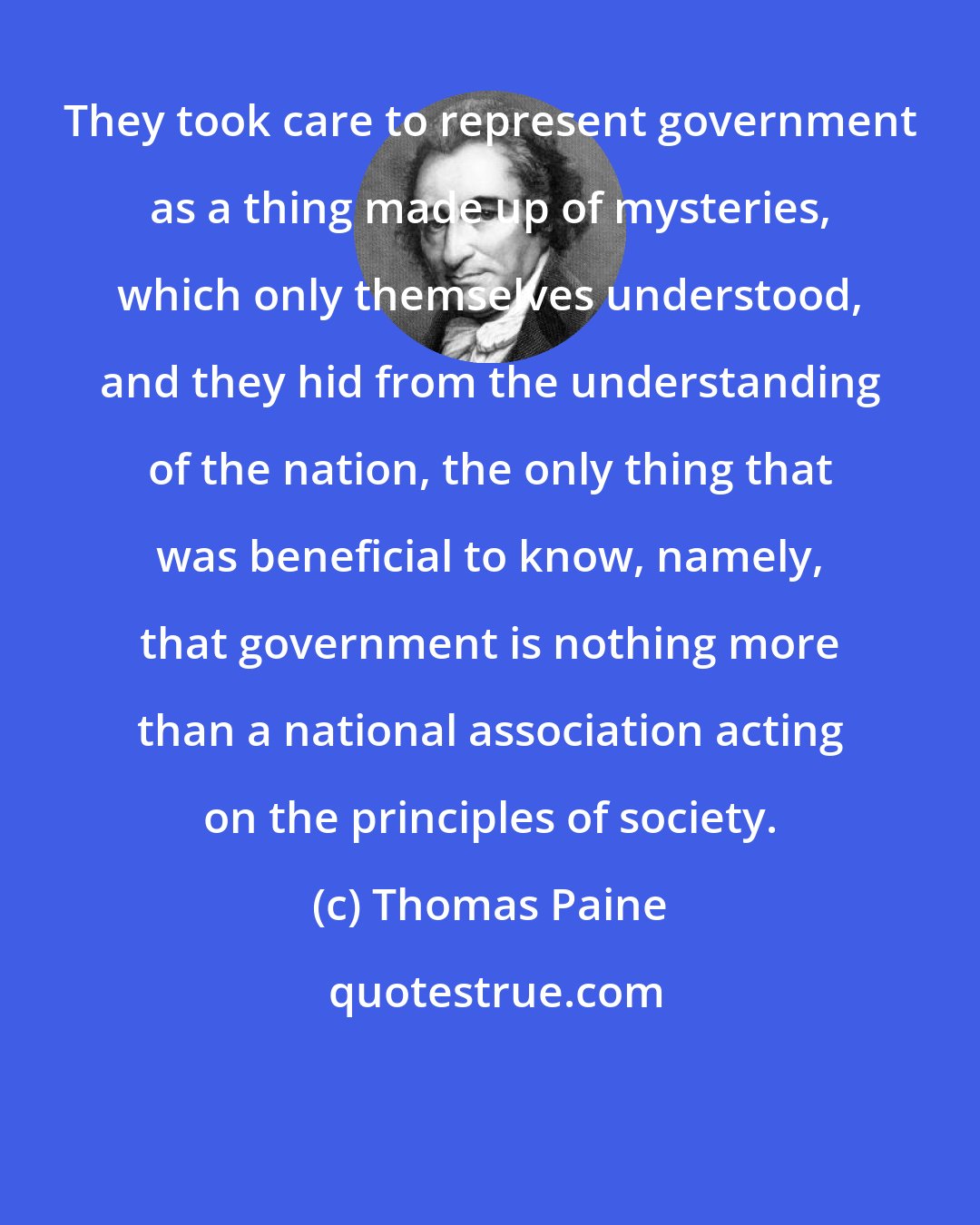 Thomas Paine: They took care to represent government as a thing made up of mysteries, which only themselves understood, and they hid from the understanding of the nation, the only thing that was beneficial to know, namely, that government is nothing more than a national association acting on the principles of society.