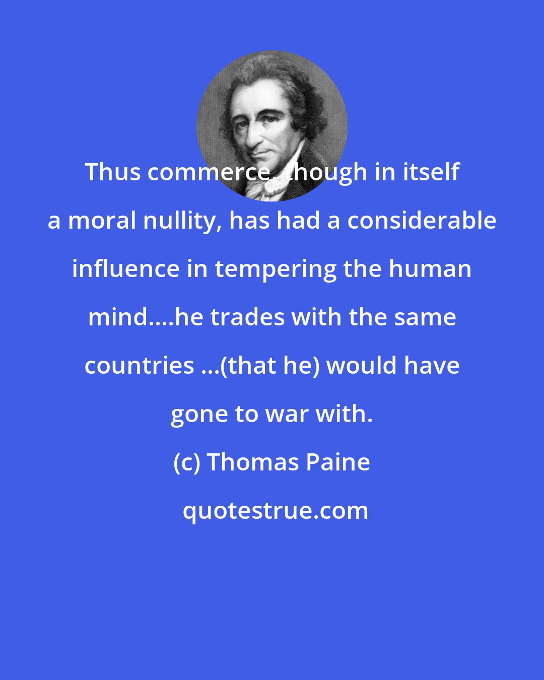 Thomas Paine: Thus commerce, though in itself a moral nullity, has had a considerable influence in tempering the human mind....he trades with the same countries ...(that he) would have gone to war with.