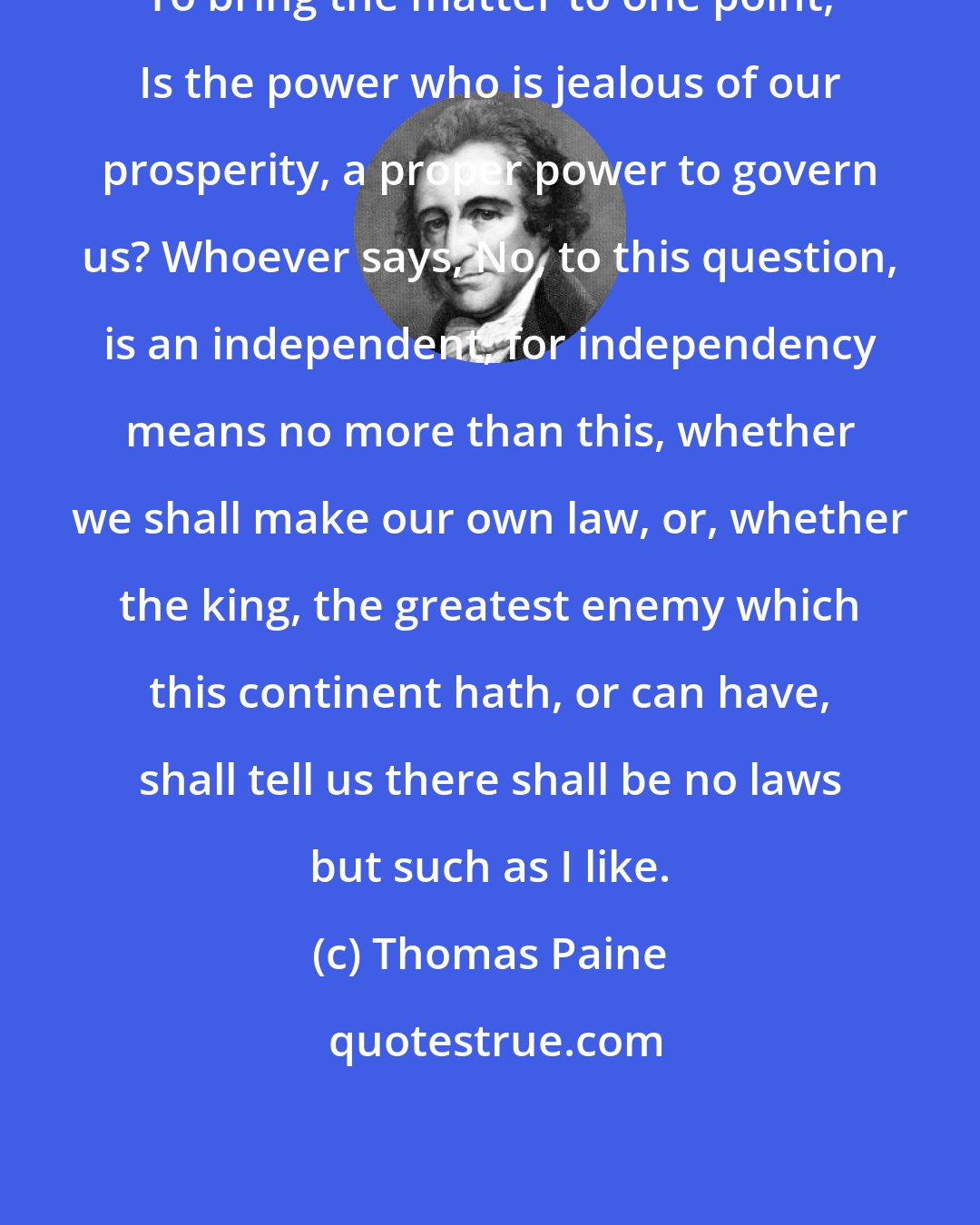 Thomas Paine: To bring the matter to one point, Is the power who is jealous of our prosperity, a proper power to govern us? Whoever says, No, to this question, is an independent, for independency means no more than this, whether we shall make our own law, or, whether the king, the greatest enemy which this continent hath, or can have, shall tell us there shall be no laws but such as I like.