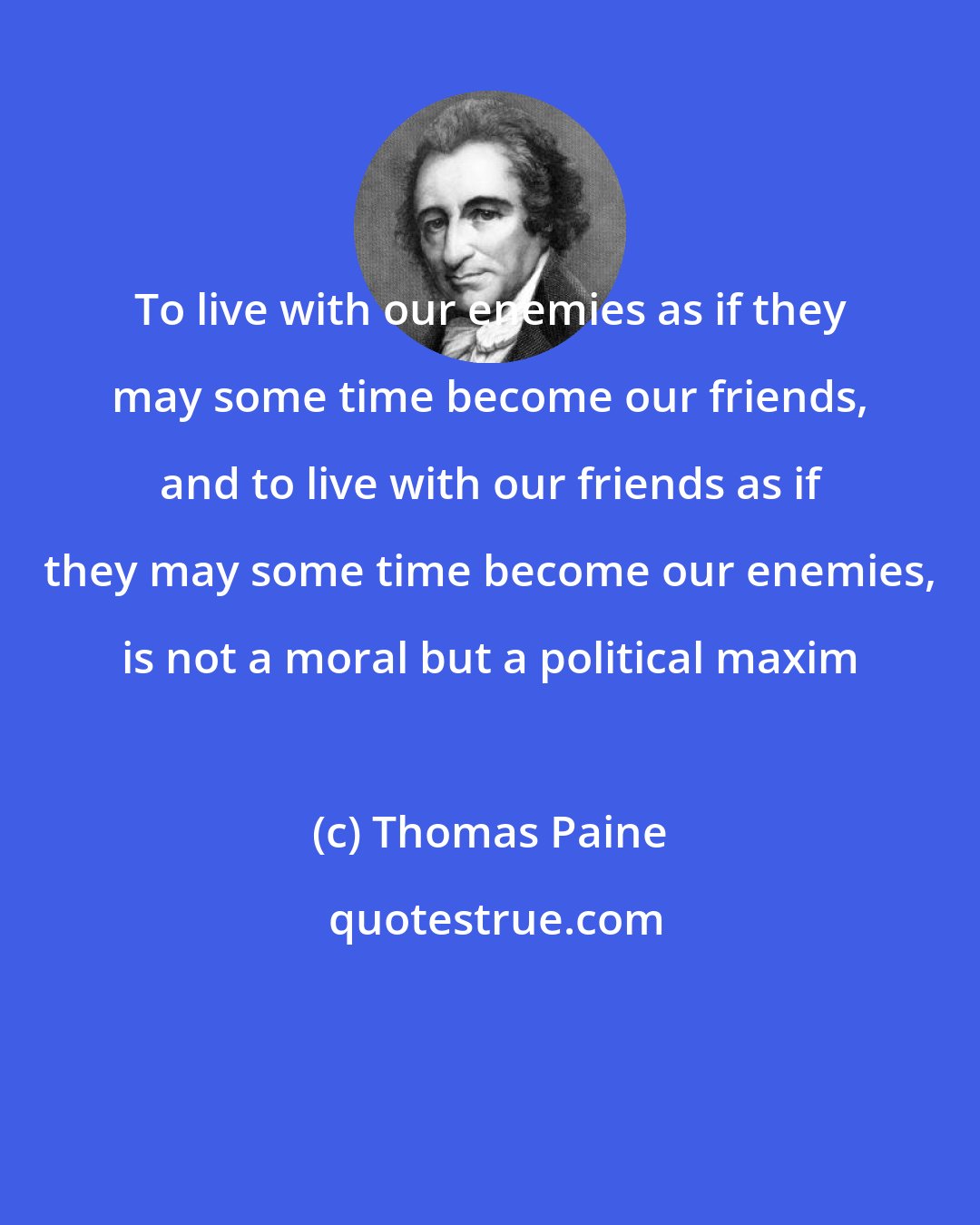 Thomas Paine: To live with our enemies as if they may some time become our friends, and to live with our friends as if they may some time become our enemies, is not a moral but a political maxim