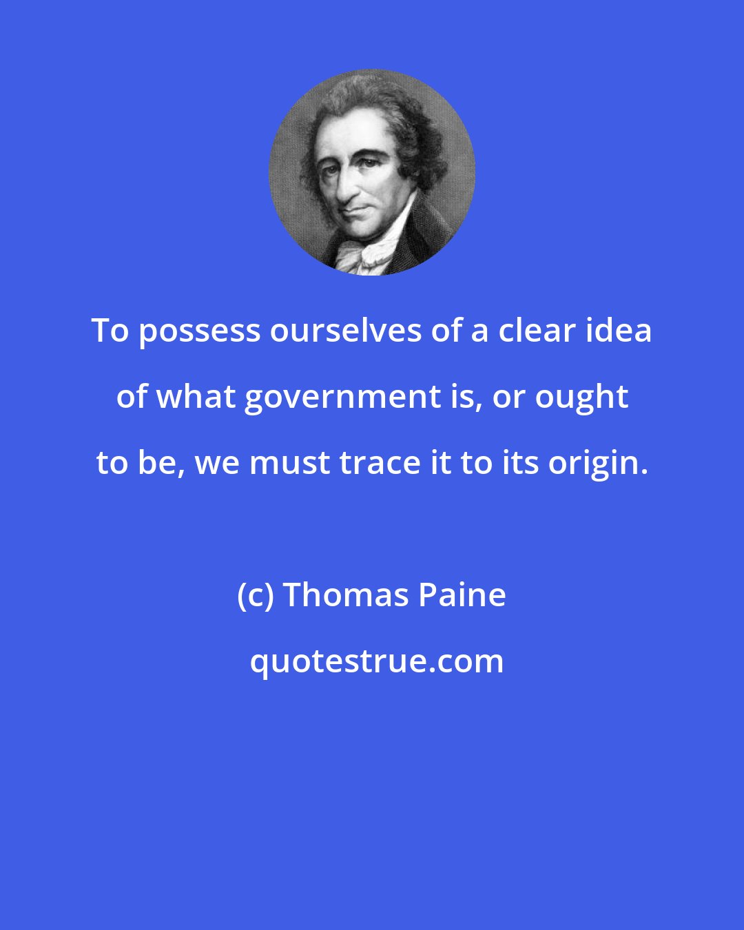 Thomas Paine: To possess ourselves of a clear idea of what government is, or ought to be, we must trace it to its origin.