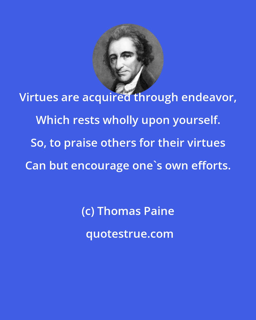 Thomas Paine: Virtues are acquired through endeavor, Which rests wholly upon yourself. So, to praise others for their virtues Can but encourage one's own efforts.