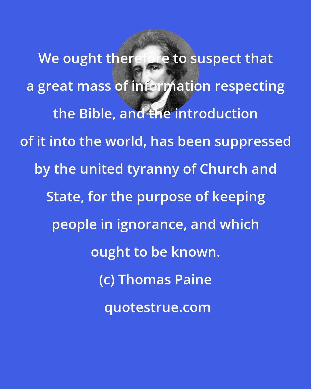 Thomas Paine: We ought therefore to suspect that a great mass of information respecting the Bible, and the introduction of it into the world, has been suppressed by the united tyranny of Church and State, for the purpose of keeping people in ignorance, and which ought to be known.