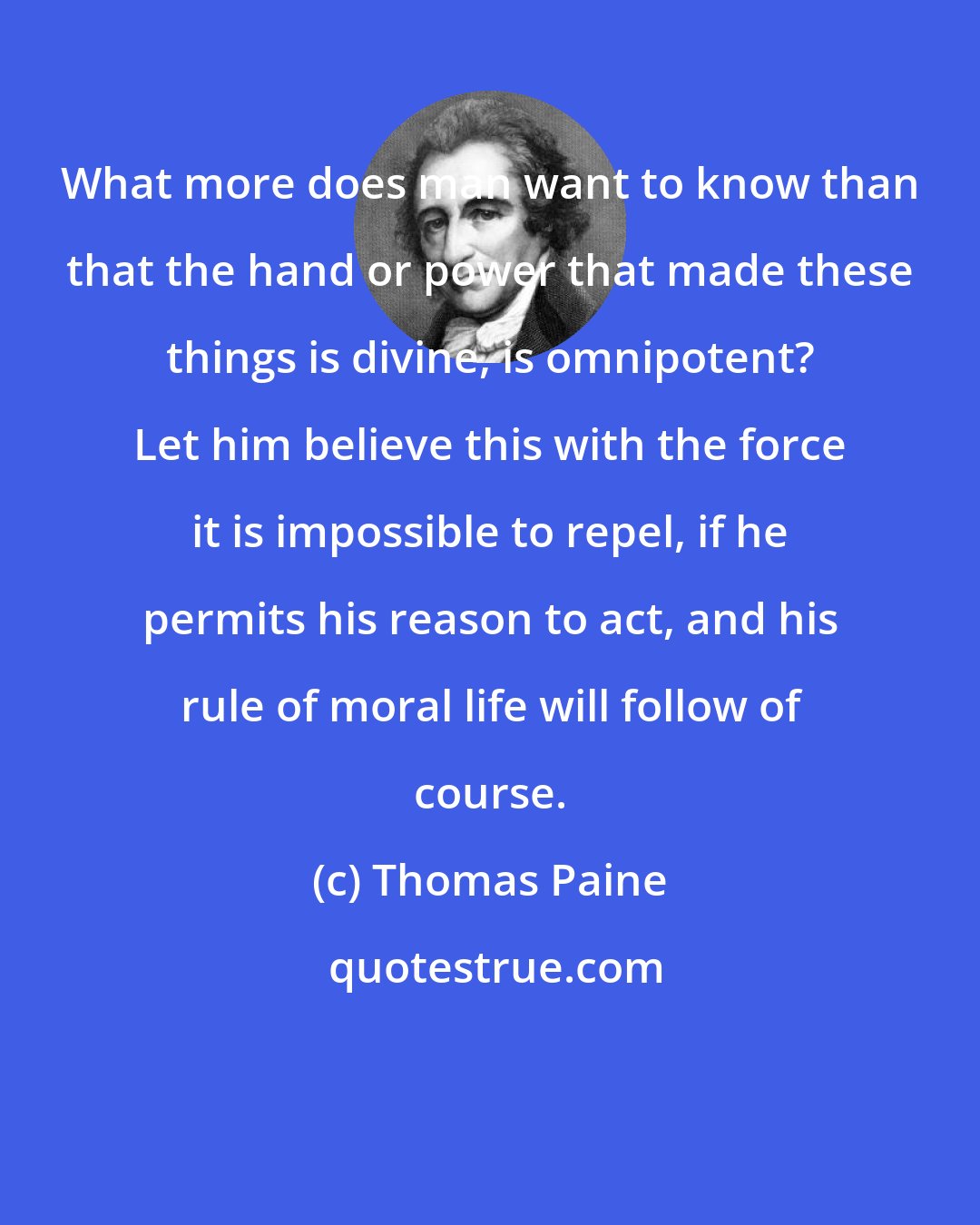 Thomas Paine: What more does man want to know than that the hand or power that made these things is divine, is omnipotent? Let him believe this with the force it is impossible to repel, if he permits his reason to act, and his rule of moral life will follow of course.