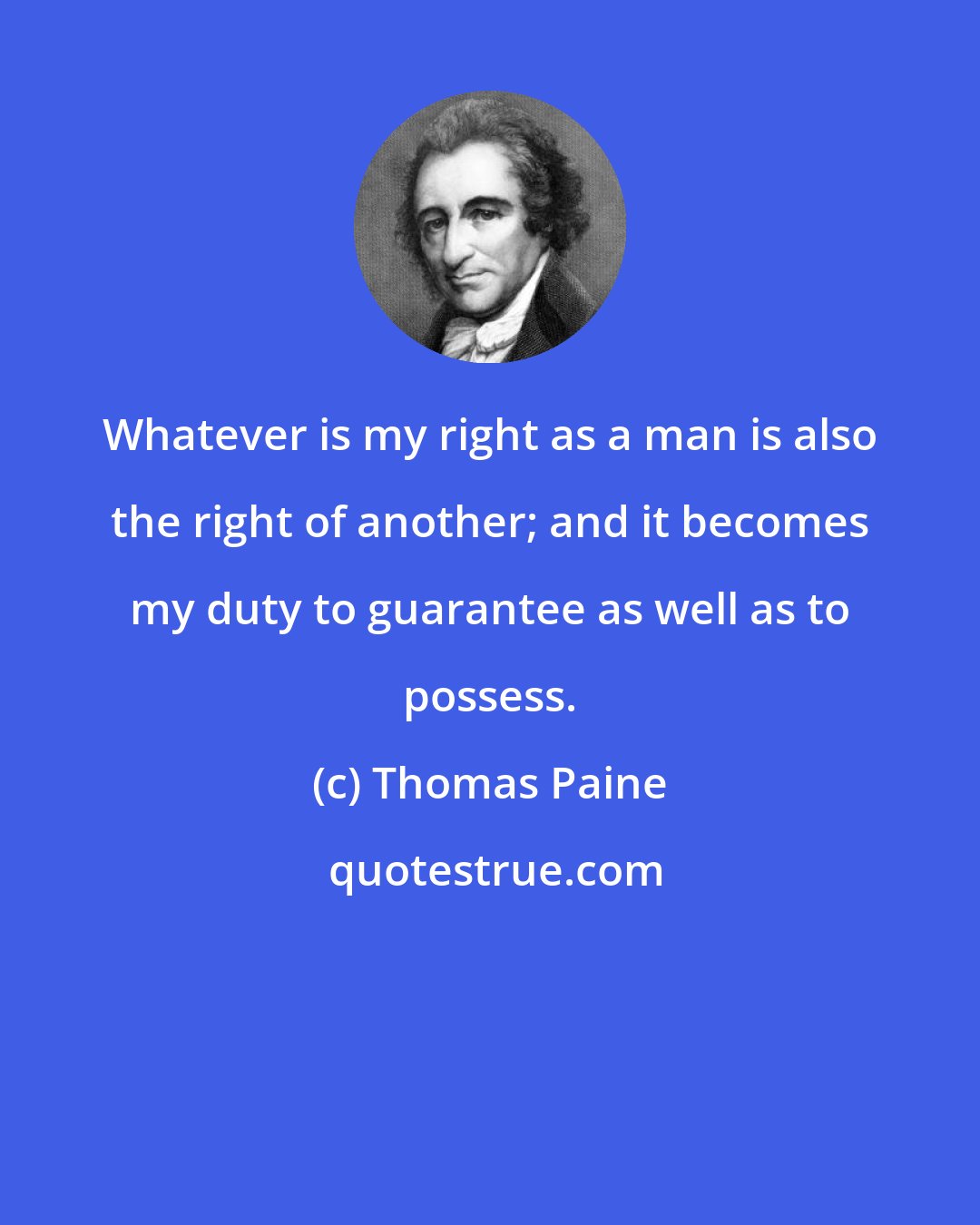 Thomas Paine: Whatever is my right as a man is also the right of another; and it becomes my duty to guarantee as well as to possess.