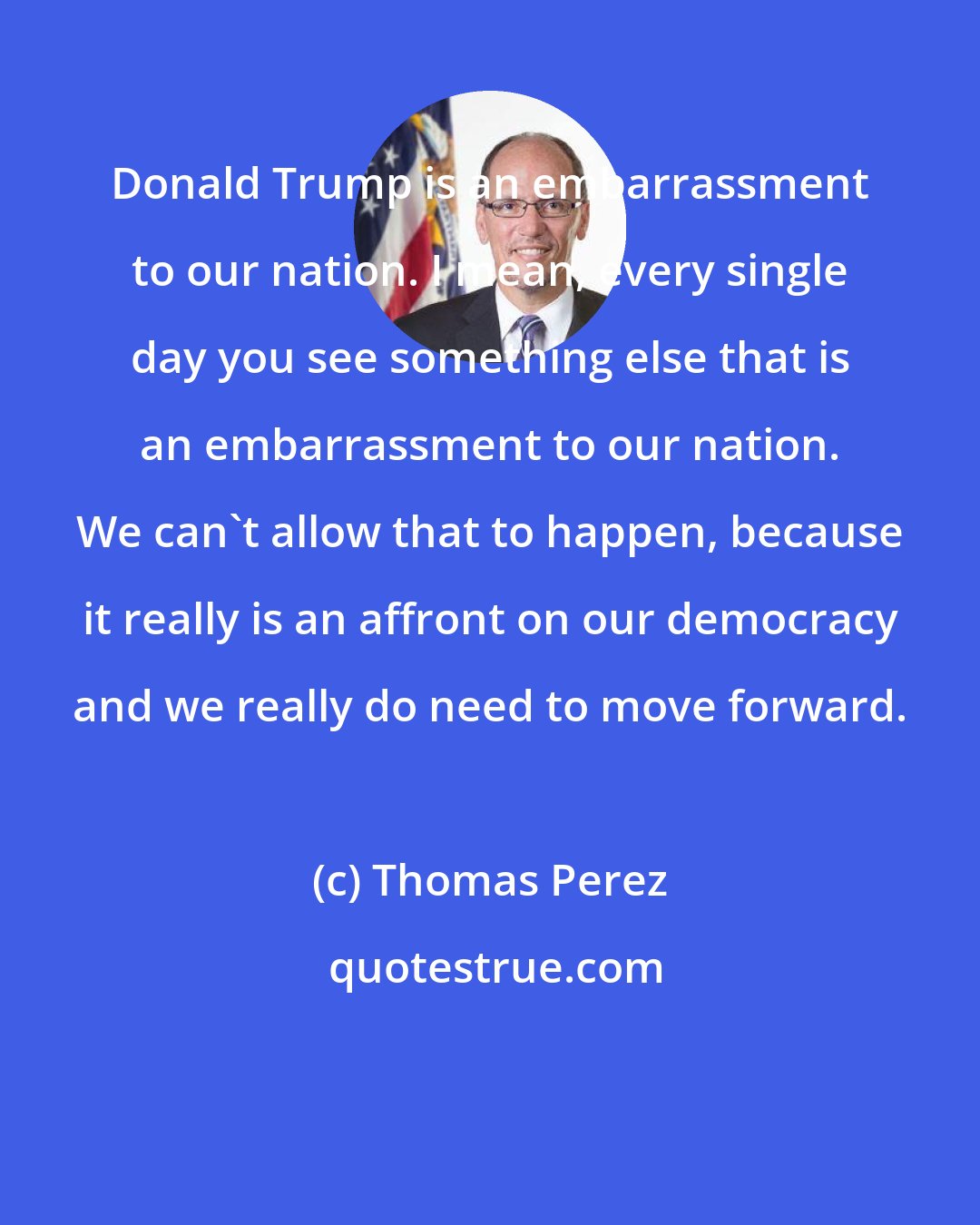 Thomas Perez: Donald Trump is an embarrassment to our nation. I mean, every single day you see something else that is an embarrassment to our nation. We can't allow that to happen, because it really is an affront on our democracy and we really do need to move forward.