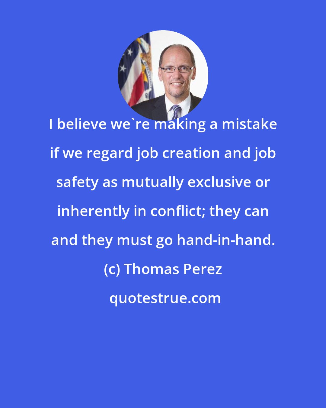 Thomas Perez: I believe we're making a mistake if we regard job creation and job safety as mutually exclusive or inherently in conflict; they can and they must go hand-in-hand.