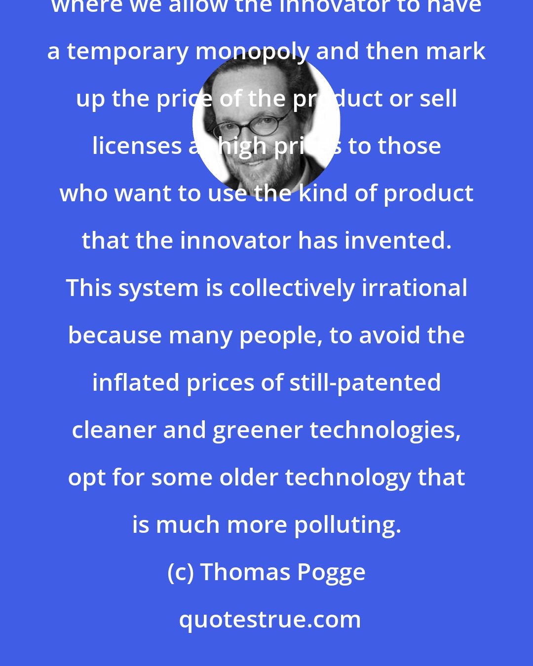 Thomas Pogge: We have this highly irrational system of incentivizing innovation for clean and green technologies, where we allow the innovator to have a temporary monopoly and then mark up the price of the product or sell licenses at high prices to those who want to use the kind of product that the innovator has invented. This system is collectively irrational because many people, to avoid the inflated prices of still-patented cleaner and greener technologies, opt for some older technology that is much more polluting.