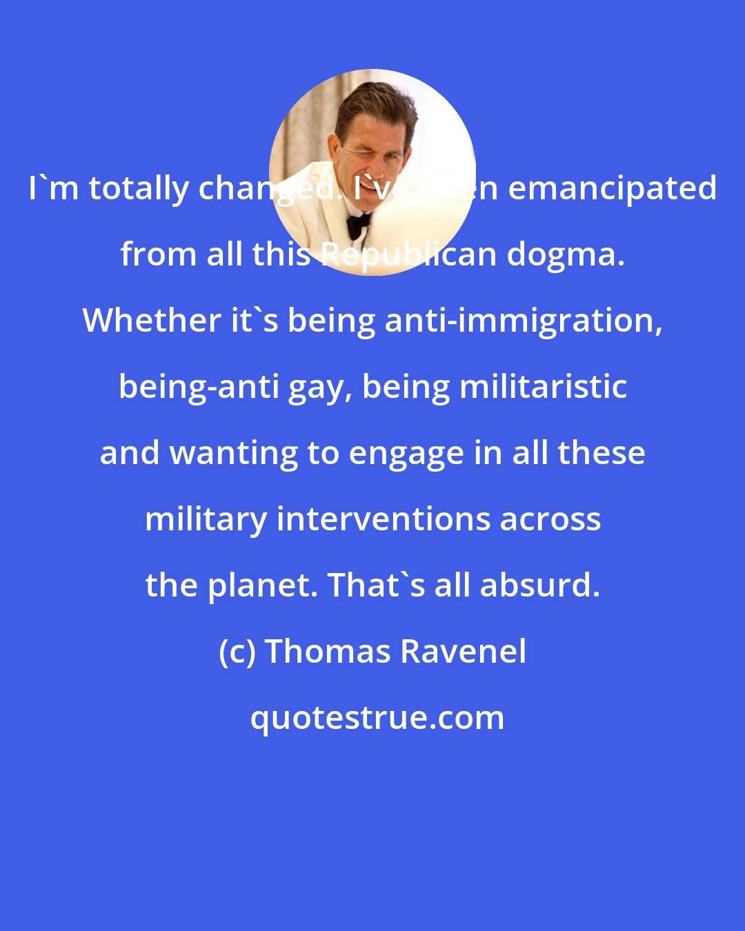 Thomas Ravenel: I'm totally changed. I've been emancipated from all this Republican dogma. Whether it's being anti-immigration, being-anti gay, being militaristic and wanting to engage in all these military interventions across the planet. That's all absurd.