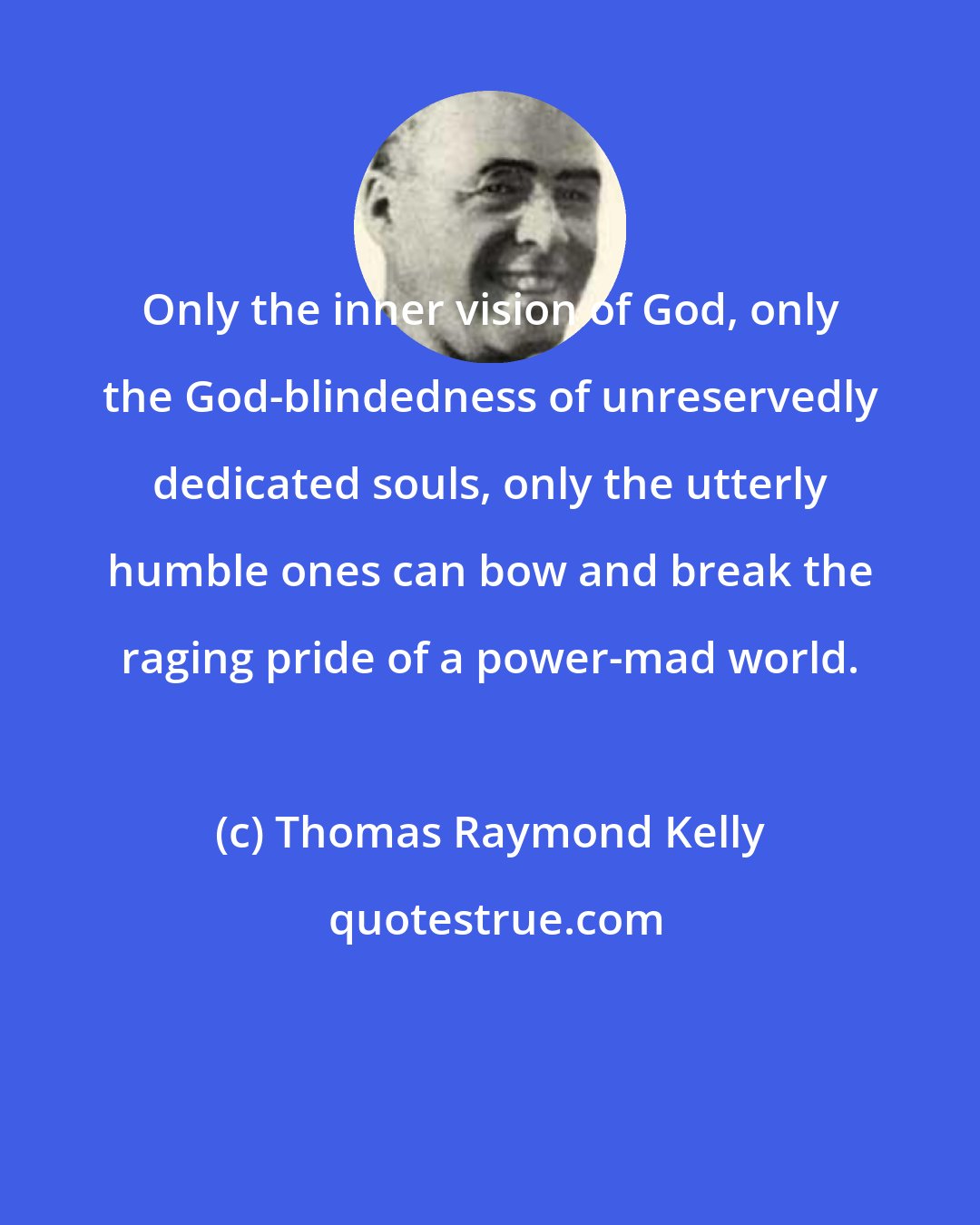 Thomas Raymond Kelly: Only the inner vision of God, only the God-blindedness of unreservedly dedicated souls, only the utterly humble ones can bow and break the raging pride of a power-mad world.