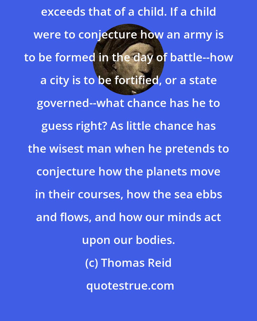 Thomas Reid: The wisdom of God exceeds that of the wisest man, more than his wisdom exceeds that of a child. If a child were to conjecture how an army is to be formed in the day of battle--how a city is to be fortified, or a state governed--what chance has he to guess right? As little chance has the wisest man when he pretends to conjecture how the planets move in their courses, how the sea ebbs and flows, and how our minds act upon our bodies.